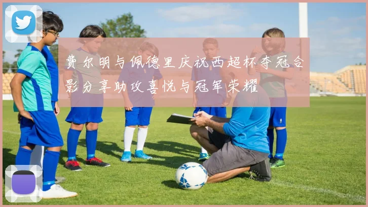 费尔明与佩德里庆祝西超杯夺冠合影分享助攻喜悦与冠军荣耀