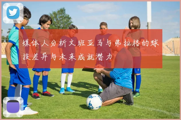 媒体人分析文班亚马与弗拉格的球技差异与未来成就潜力