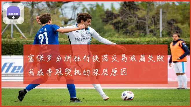 富保罗分析独行侠若交易浓眉失败或成夺冠契机的深层原因