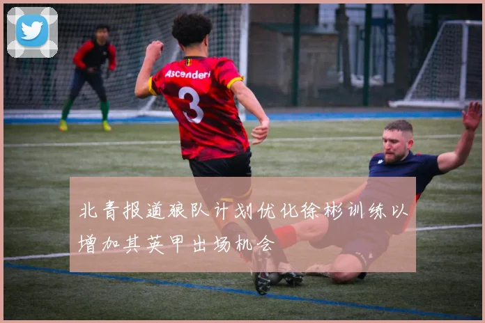 北青报道狼队计划优化徐彬训练以增加其英甲出场机会