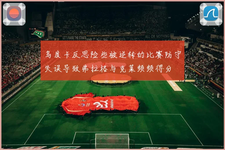 乌度卡反思险些被逆转的比赛防守失误导致弗拉格与克莱频频得分