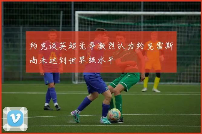 约克谈英超竞争激烈认为约克雷斯尚未达到世界级水平