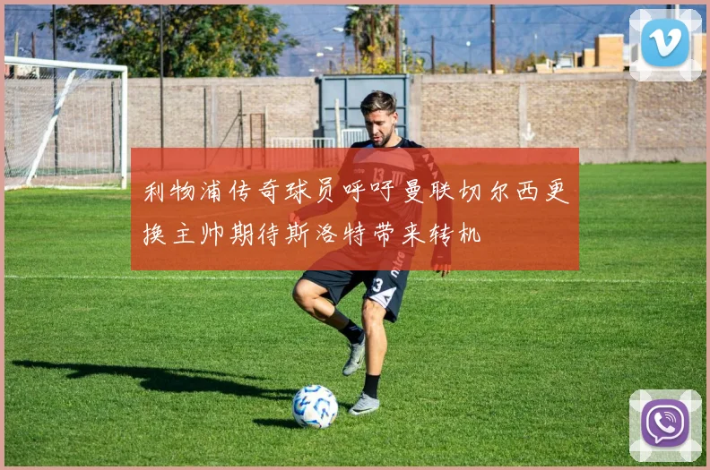 利物浦传奇球员呼吁曼联切尔西更换主帅期待斯洛特带来转机