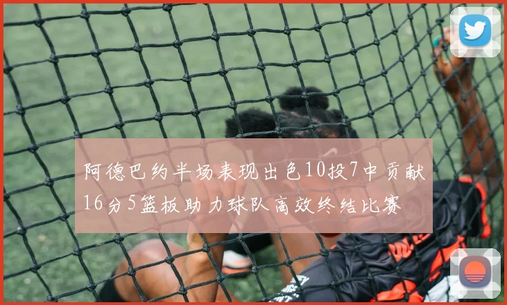阿德巴约半场表现出色10投7中贡献16分5篮板助力球队高效终结比赛