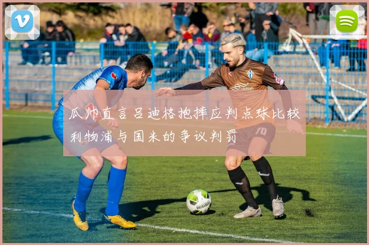 瓜帅直言吕迪格抱摔应判点球比较利物浦与国米的争议判罚