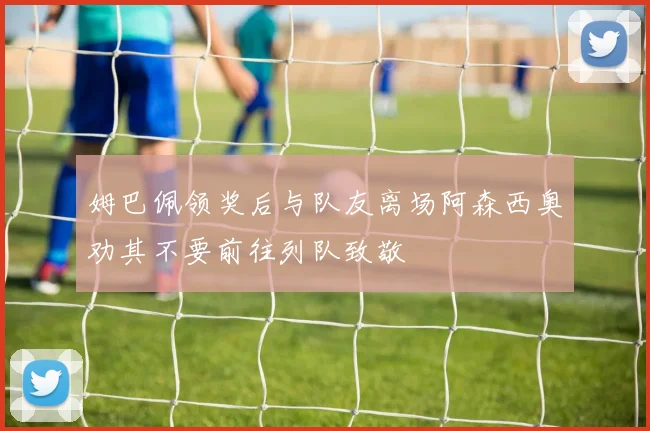 姆巴佩领奖后与队友离场阿森西奥劝其不要前往列队致敬