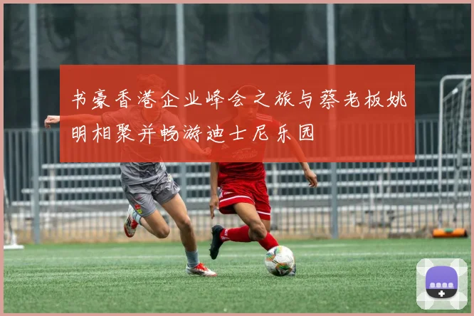 书豪香港企业峰会之旅与蔡老板姚明相聚并畅游迪士尼乐园
