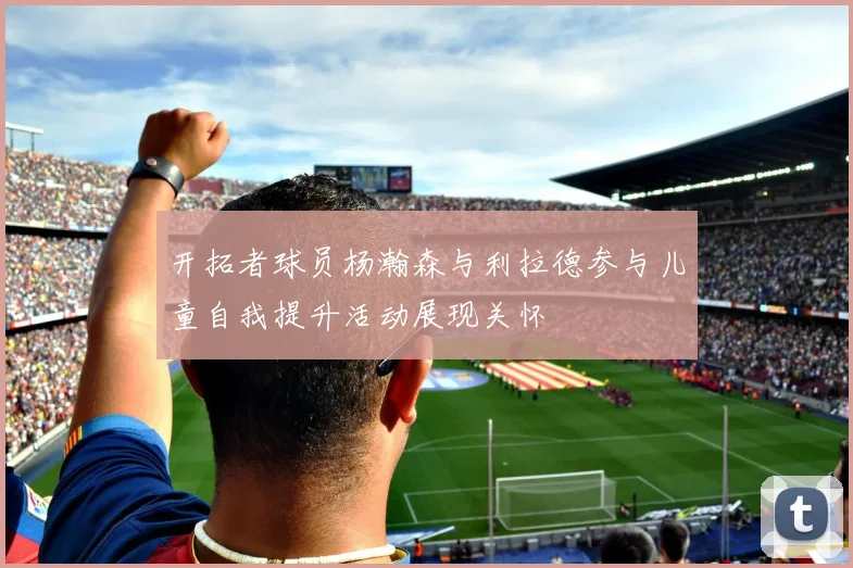 开拓者球员杨瀚森与利拉德参与儿童自我提升活动展现关怀