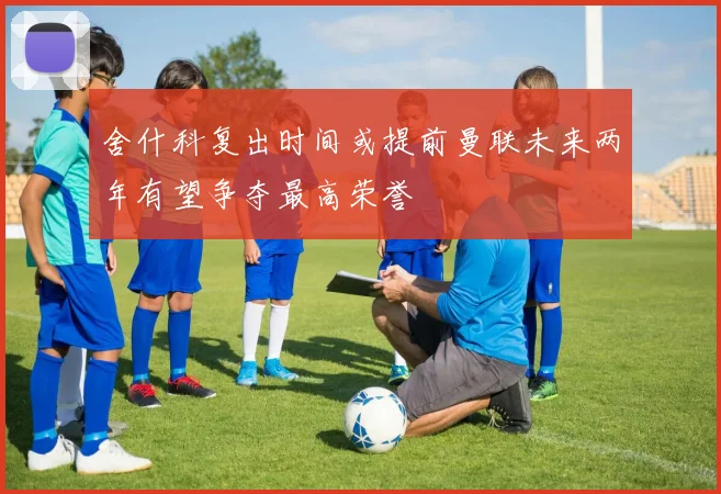 舍什科复出时间或提前曼联未来两年有望争夺最高荣誉