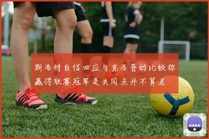 斯洛特自信回应与克洛普的比较称赢得联赛冠军是共同点并不算差