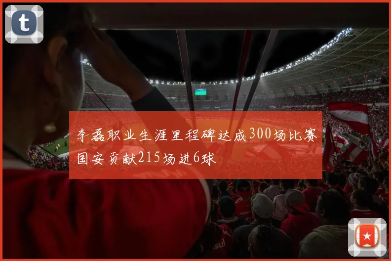 李磊职业生涯里程碑达成300场比赛国安贡献215场进6球