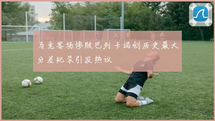 马竞客场惨败巴列卡诺创历史最大分差纪录引发热议