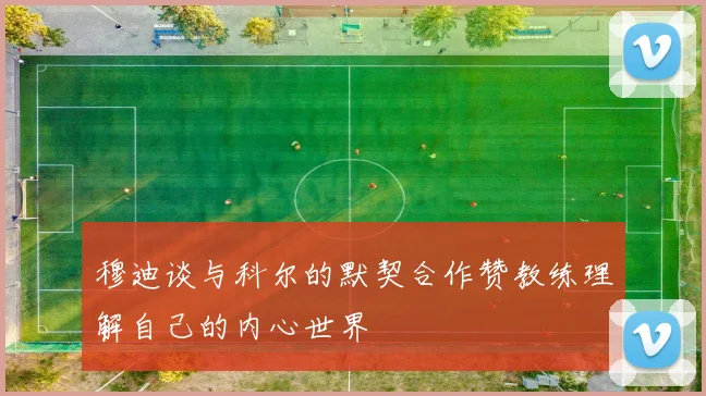 穆迪谈与科尔的默契合作赞教练理解自己的内心世界