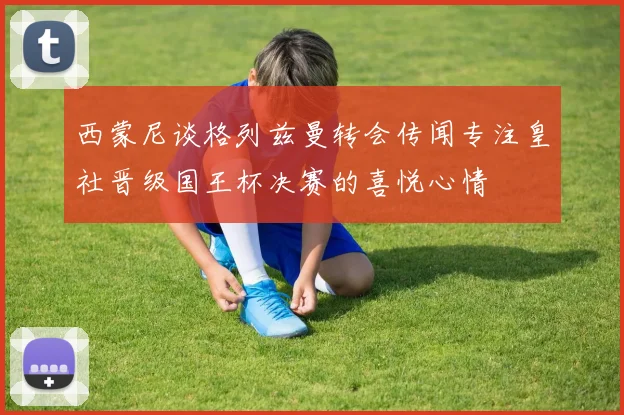 西蒙尼谈格列兹曼转会传闻专注皇社晋级国王杯决赛的喜悦心情
