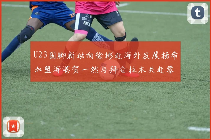 U23国脚新动向徐彬赴海外发展杨希加盟海港贺一然与拜合拉木共赴蓉城
