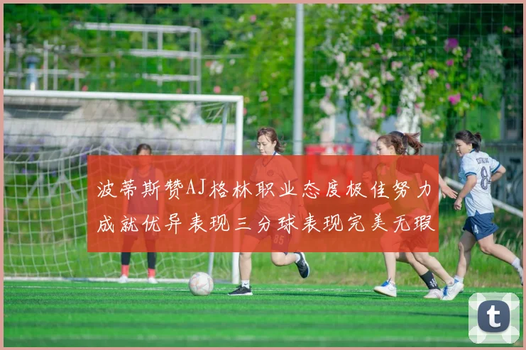 波蒂斯赞AJ格林职业态度极佳努力成就优异表现三分球表现完美无瑕