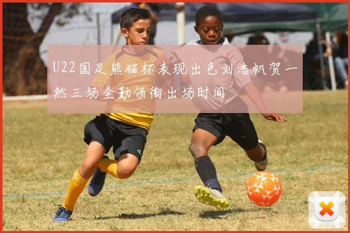 U22国足熊猫杯表现出色刘浩帆贺一然三场全勤领衔出场时间