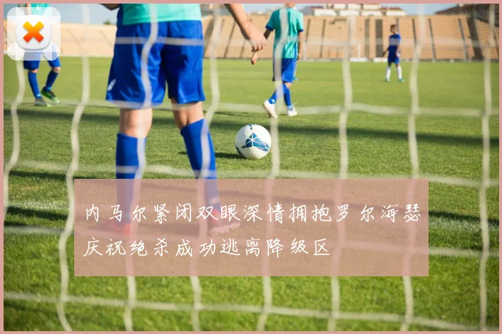 内马尔紧闭双眼深情拥抱罗尔海瑟庆祝绝杀成功逃离降级区