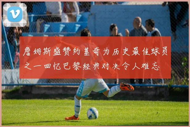 詹姆斯盛赞约基奇为历史最佳球员之一回忆巴黎经典对决令人难忘