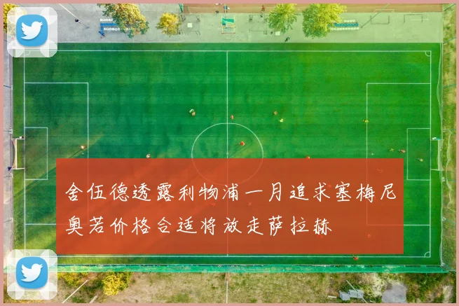舍伍德透露利物浦一月追求塞梅尼奥若价格合适将放走萨拉赫