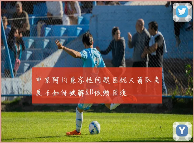 申京阿门兼容性问题困扰火箭队乌度卡如何破解KD依赖困境