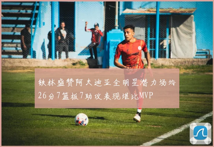 铁林盛赞阿夫迪亚全明星潜力场均26分7篮板7助攻表现堪比MVP