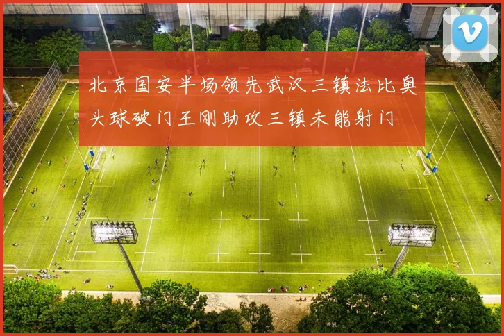 北京国安半场领先武汉三镇法比奥头球破门王刚助攻三镇未能射门