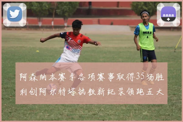 阿森纳本赛季各项赛事取得35场胜利创阿尔特塔执教新纪录领跑五大联赛